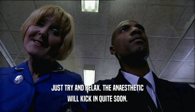 JUST TRY AND RELAX. THE ANAESTHETIC WILL KICK IN QUITE SOON. 