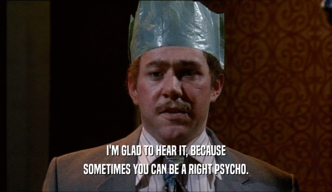 I'M GLAD TO HEAR IT, BECAUSE SOMETIMES YOU CAN BE A RIGHT PSYCHO. 