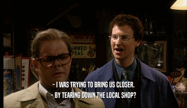 - I WAS TRYING TO BRING US CLOSER.
 - BY TEARING DOWN THE LOCAL SHOP?
 