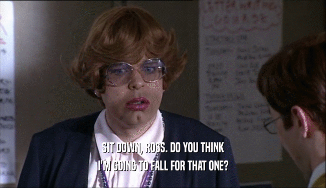 SIT DOWN, ROSS. DO YOU THINK I'M GOING TO FALL FOR THAT ONE? 