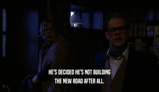 HE'S DECIDED HE'S NOT BUILDING THE NEW ROAD AFTER ALL. 