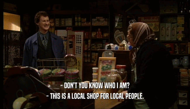 - DON'T YOU KNOW WHO I AM? - THIS IS A LOCAL SHOP FOR LOCAL PEOPLE. 