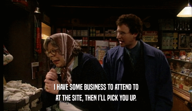 I HAVE SOME BUSINESS TO ATTEND TO AT THE SITE, THEN I'LL PICK YOU UP. 
