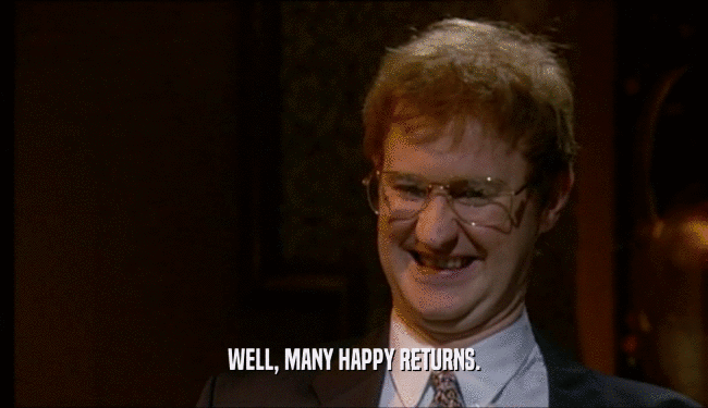 WELL, MANY HAPPY RETURNS.  