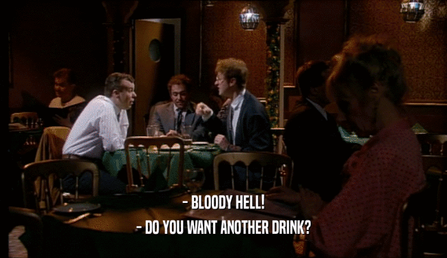 - BLOODY HELL! - DO YOU WANT ANOTHER DRINK? 