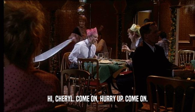 HI, CHERYL. COME ON, HURRY UP. COME ON.  