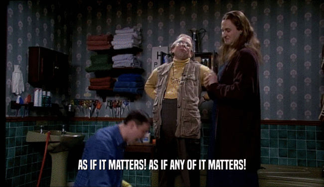 AS IF IT MATTERS! AS IF ANY OF IT MATTERS!  