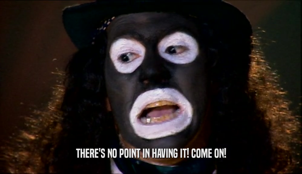 THERE'S NO POINT IN HAVING IT! COME ON!  