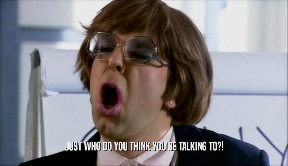 JUST WHO DO YOU THINK YOU'RE TALKING TO?!  