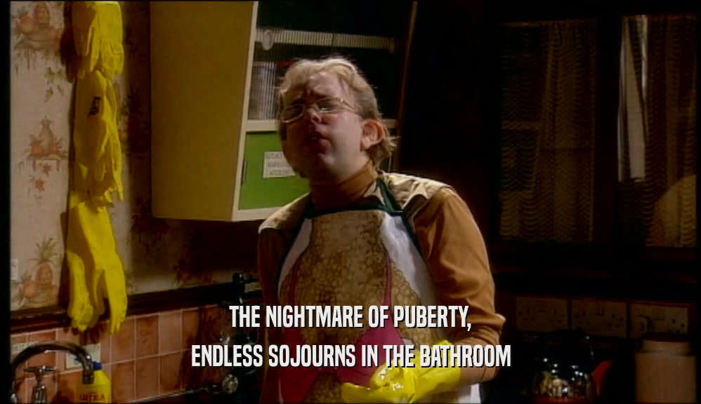 THE NIGHTMARE OF PUBERTY,
 ENDLESS SOJOURNS IN THE BATHROOM
 