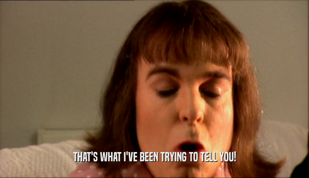THAT'S WHAT I'VE BEEN TRYING TO TELL YOU!  
