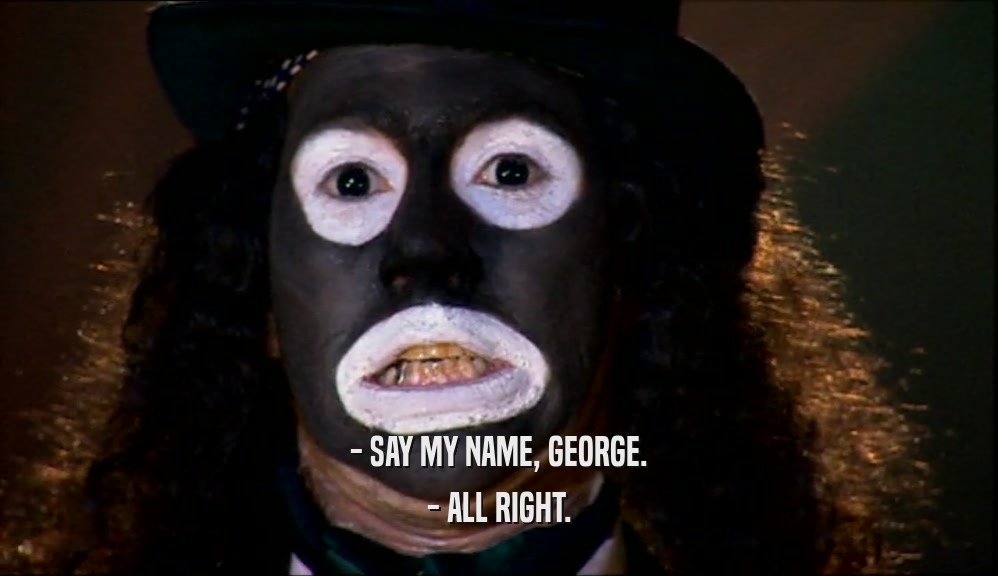 - SAY MY NAME, GEORGE. - ALL RIGHT. 