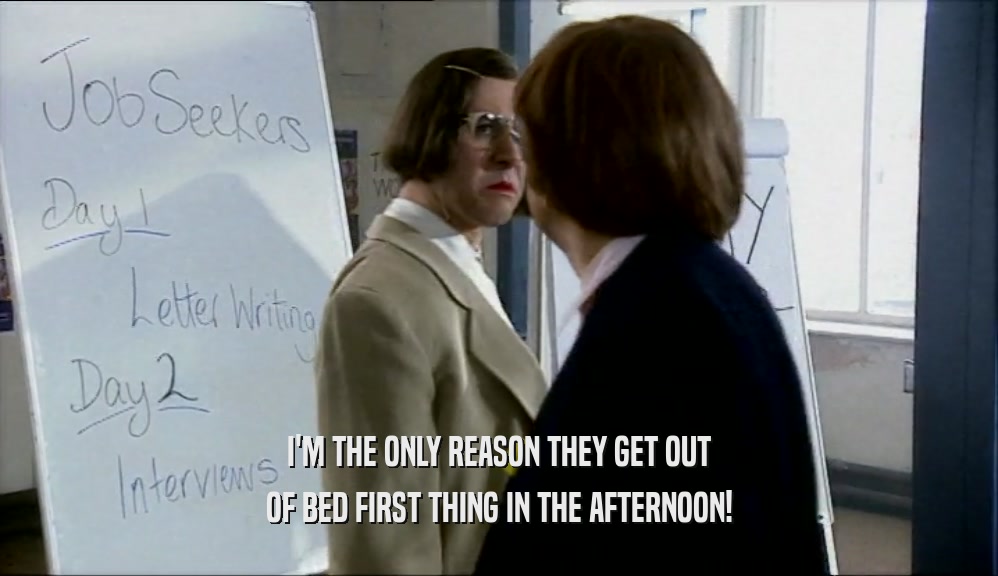I'M THE ONLY REASON THEY GET OUT OF BED FIRST THING IN THE AFTERNOON! 