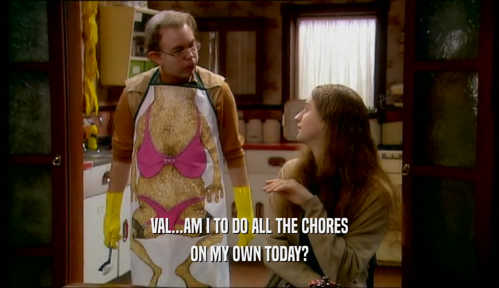 VAL...AM I TO DO ALL THE CHORES ON MY OWN TODAY? 
