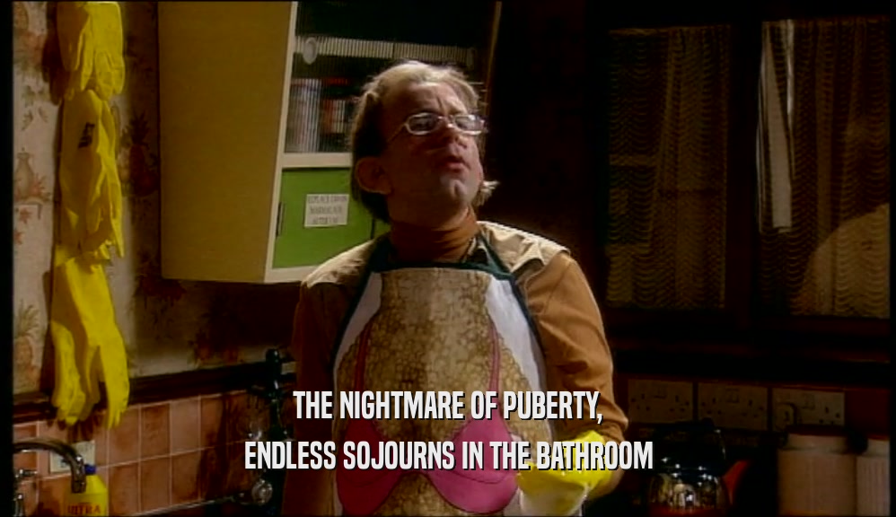 THE NIGHTMARE OF PUBERTY,
 ENDLESS SOJOURNS IN THE BATHROOM
 