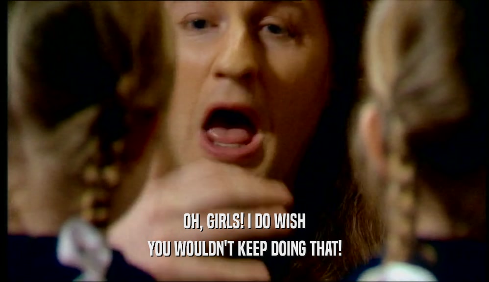 OH, GIRLS! I DO WISH
 YOU WOULDN'T KEEP DOING THAT!
 