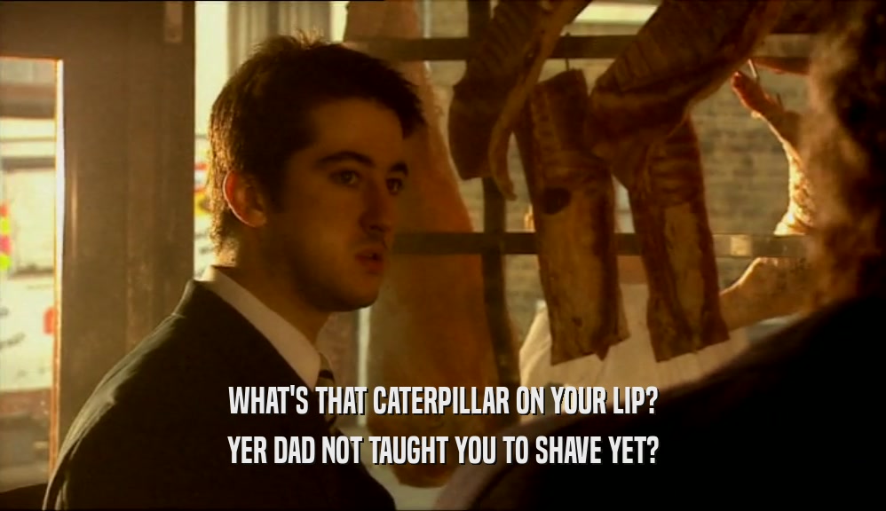 WHAT'S THAT CATERPILLAR ON YOUR LIP? YER DAD NOT TAUGHT YOU TO SHAVE YET? 