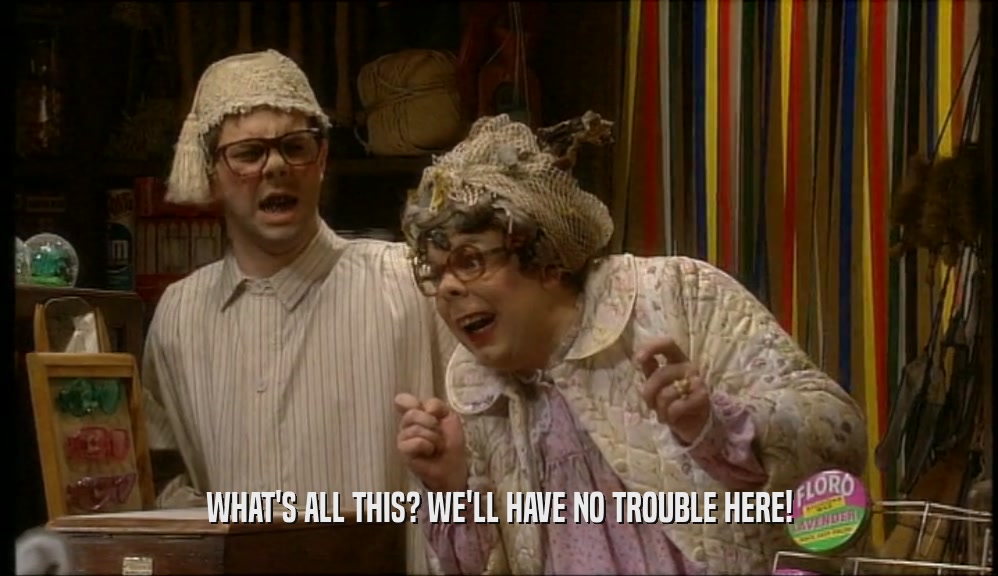 WHAT'S ALL THIS? WE'LL HAVE NO TROUBLE HERE!  
