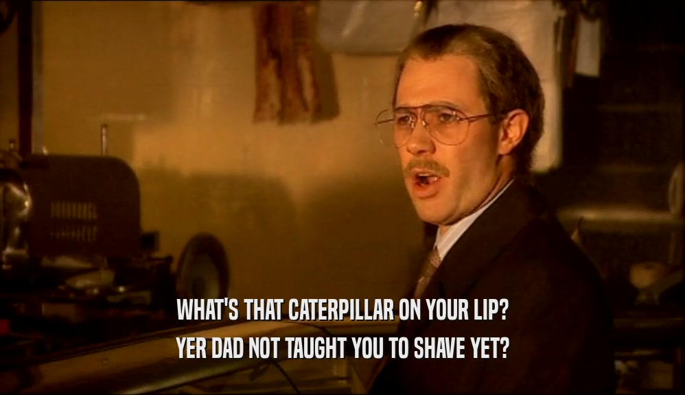 WHAT'S THAT CATERPILLAR ON YOUR LIP? YER DAD NOT TAUGHT YOU TO SHAVE YET? 