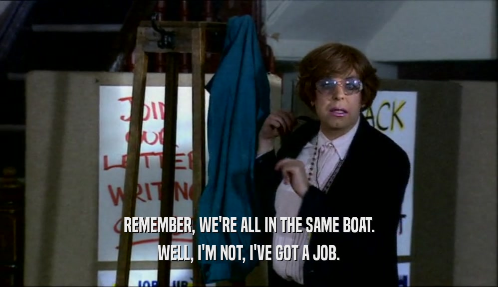 REMEMBER, WE'RE ALL IN THE SAME BOAT. WELL, I'M NOT, I'VE GOT A JOB. 