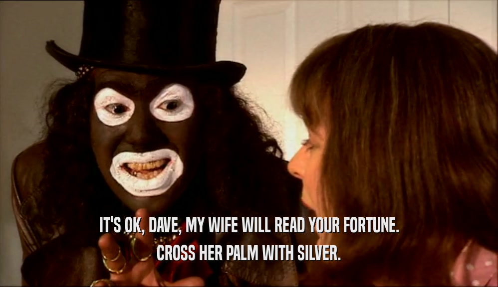 IT'S OK, DAVE, MY WIFE WILL READ YOUR FORTUNE.
 CROSS HER PALM WITH SILVER.
 