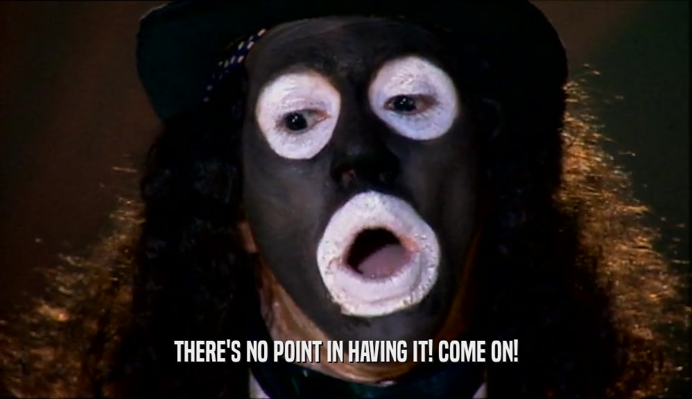 THERE'S NO POINT IN HAVING IT! COME ON!  