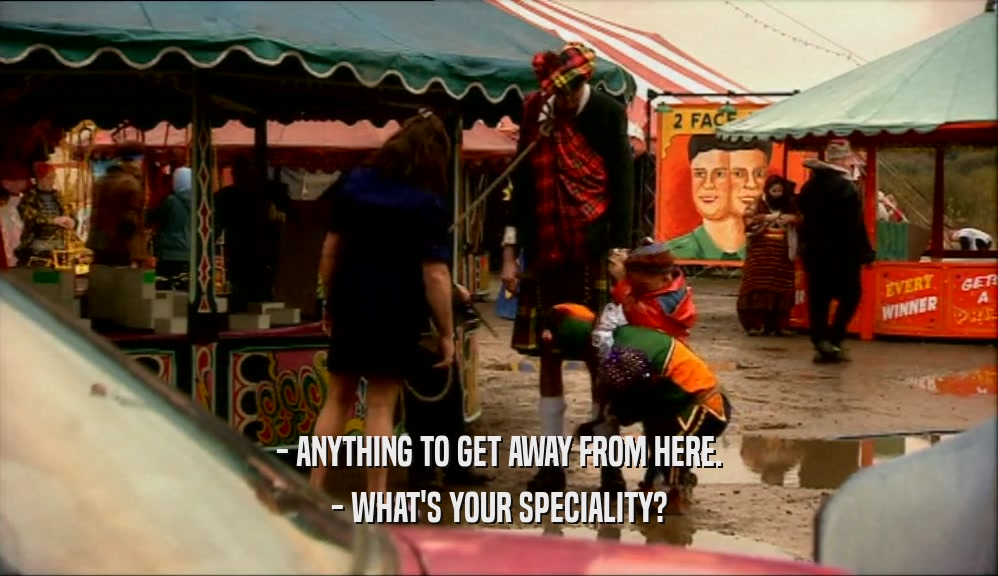 - ANYTHING TO GET AWAY FROM HERE. - WHAT'S YOUR SPECIALITY? 