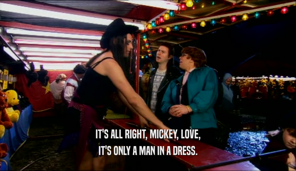 IT'S ALL RIGHT, MICKEY, LOVE,
 IT'S ONLY A MAN IN A DRESS.
 