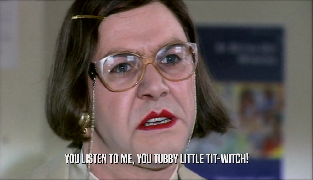 YOU LISTEN TO ME, YOU TUBBY LITTLE TIT-WITCH!
  