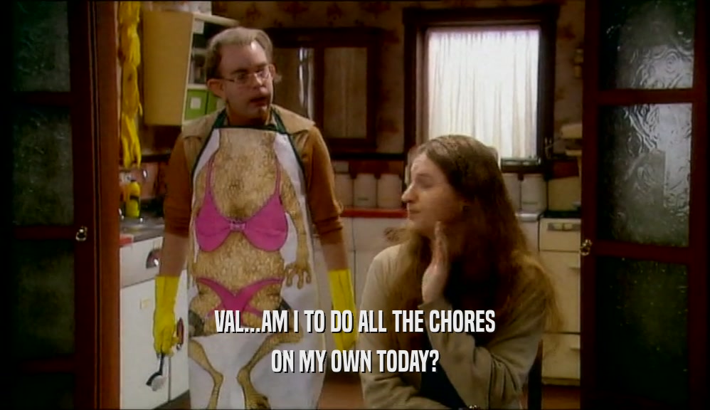 VAL...AM I TO DO ALL THE CHORES ON MY OWN TODAY? 
