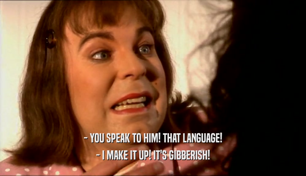- YOU SPEAK TO HIM! THAT LANGUAGE! - I MAKE IT UP! IT'S GIBBERISH! 