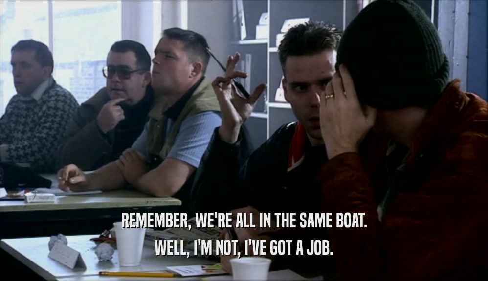 REMEMBER, WE'RE ALL IN THE SAME BOAT. WELL, I'M NOT, I'VE GOT A JOB. 