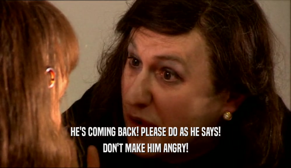 HE'S COMING BACK! PLEASE DO AS HE SAYS! DON'T MAKE HIM ANGRY! 