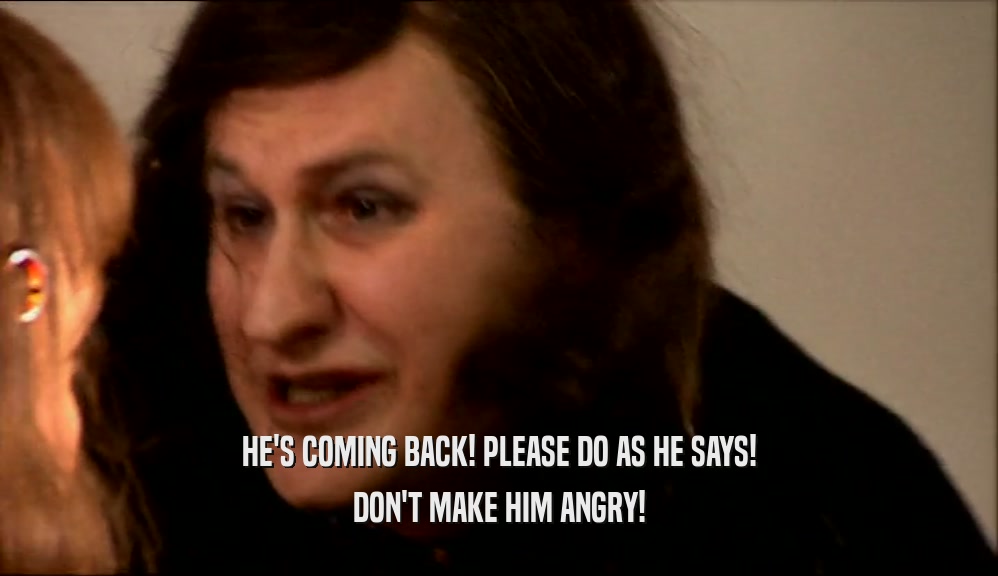 HE'S COMING BACK! PLEASE DO AS HE SAYS! DON'T MAKE HIM ANGRY! 