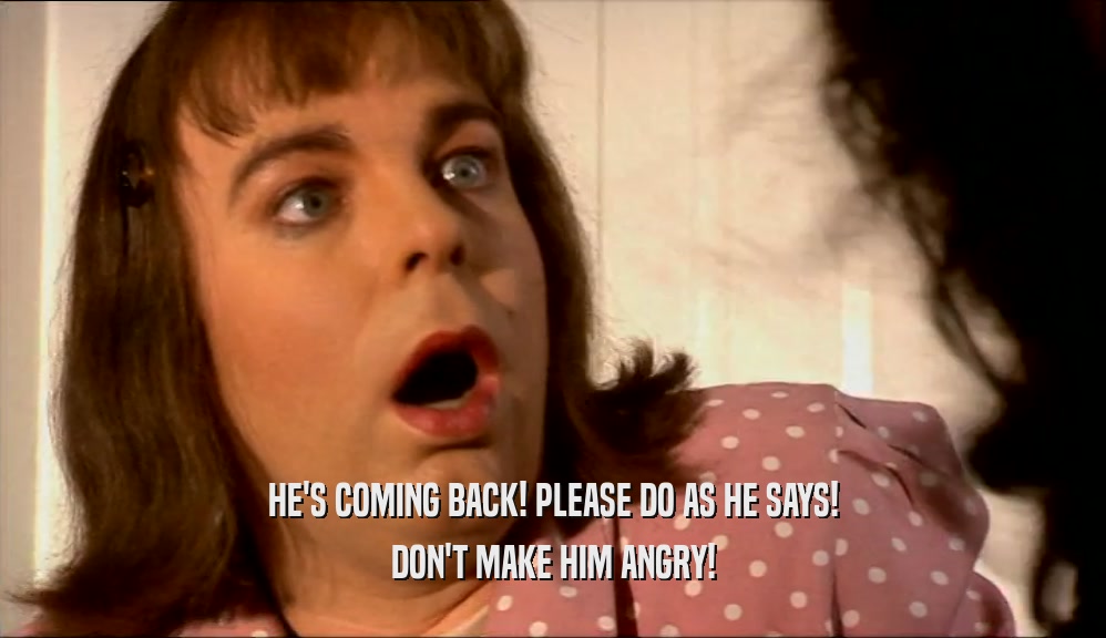 HE'S COMING BACK! PLEASE DO AS HE SAYS! DON'T MAKE HIM ANGRY! 