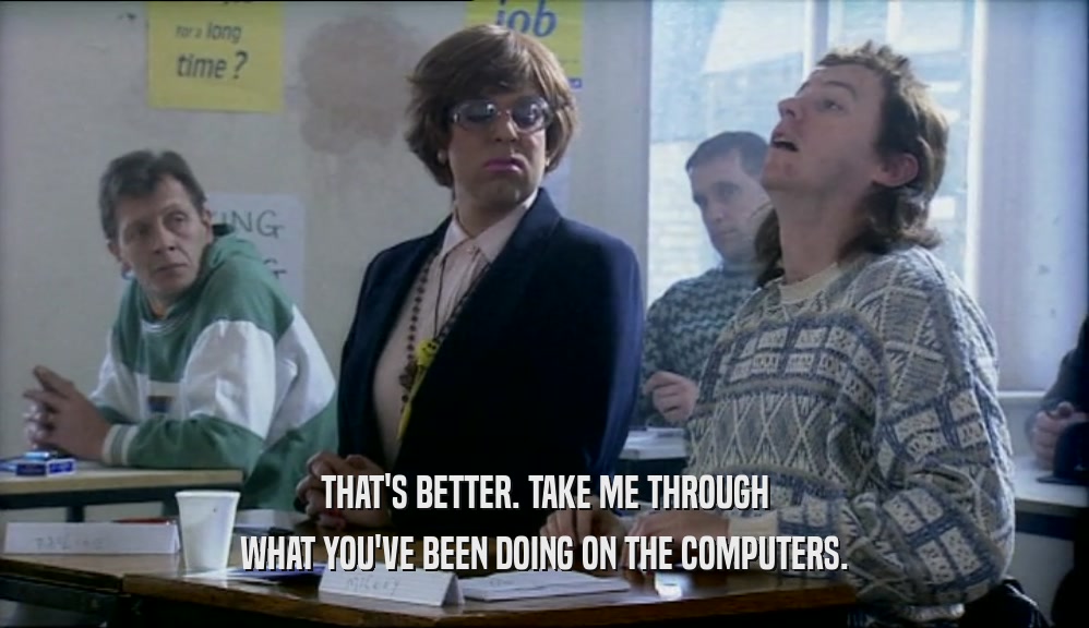 THAT'S BETTER. TAKE ME THROUGH WHAT YOU'VE BEEN DOING ON THE COMPUTERS. 