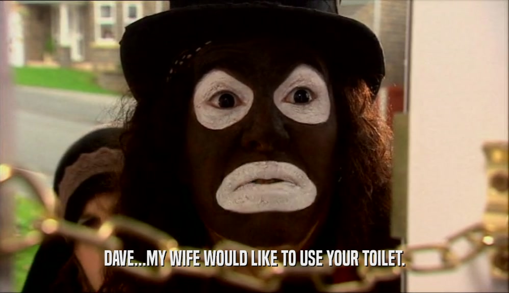 DAVE...MY WIFE WOULD LIKE TO USE YOUR TOILET.  