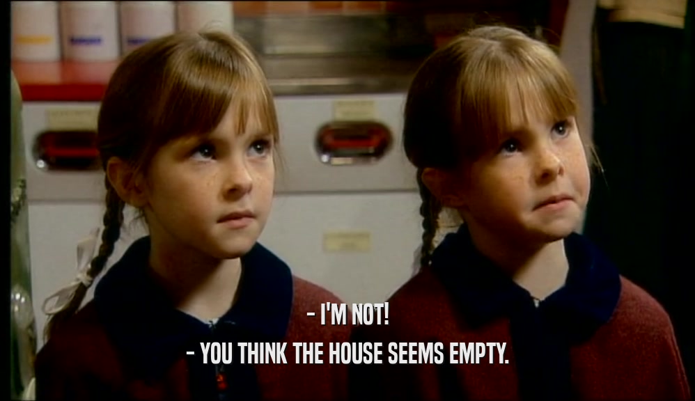 - I'M NOT! - YOU THINK THE HOUSE SEEMS EMPTY. 