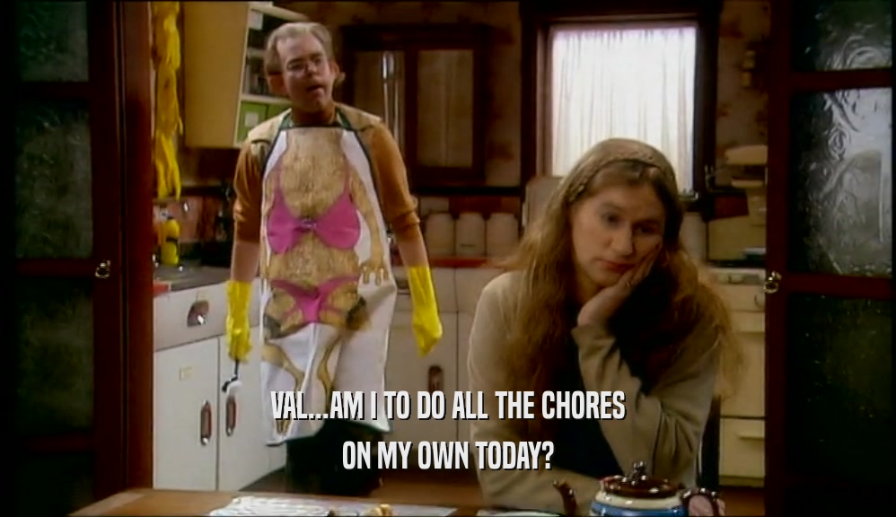 VAL...AM I TO DO ALL THE CHORES ON MY OWN TODAY? 