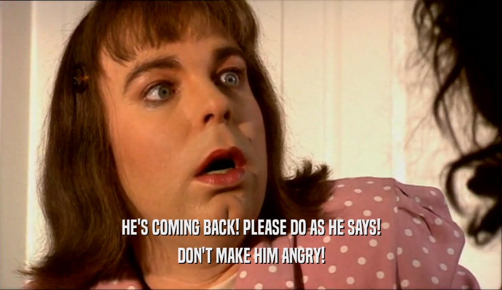 HE'S COMING BACK! PLEASE DO AS HE SAYS! DON'T MAKE HIM ANGRY! 