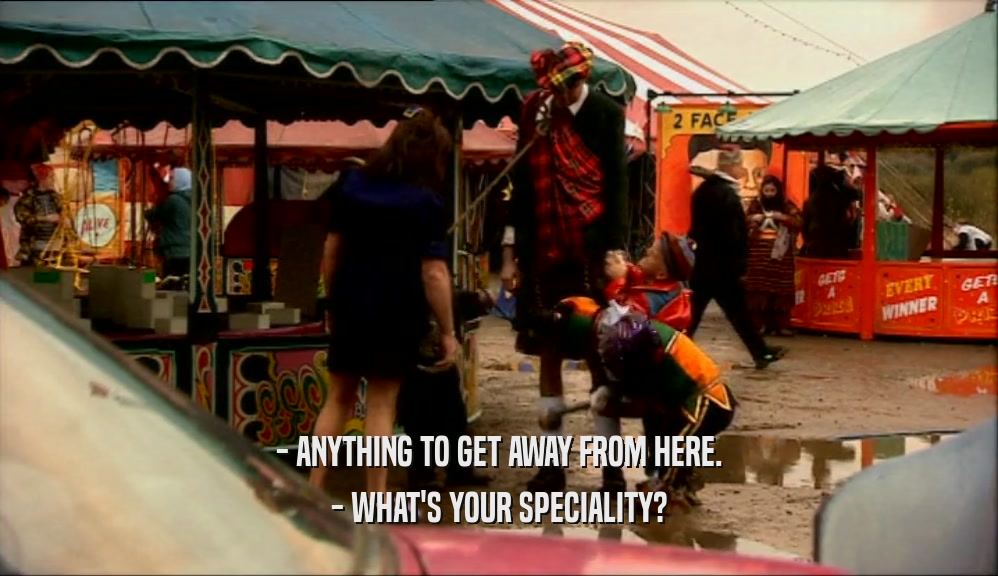- ANYTHING TO GET AWAY FROM HERE. - WHAT'S YOUR SPECIALITY? 