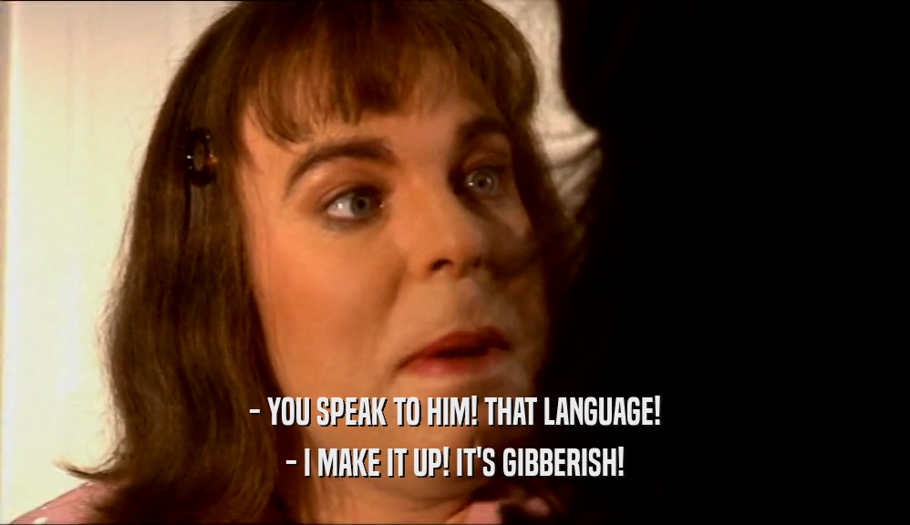 - YOU SPEAK TO HIM! THAT LANGUAGE! - I MAKE IT UP! IT'S GIBBERISH! 