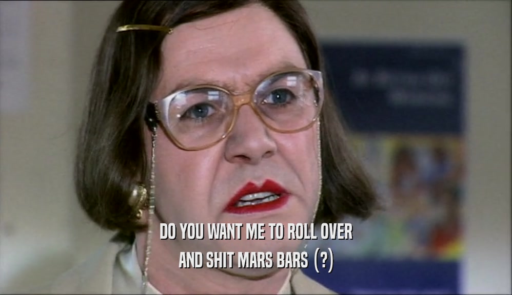 DO YOU WANT ME TO ROLL OVER
 AND SHIT MARS BARS (?)
 