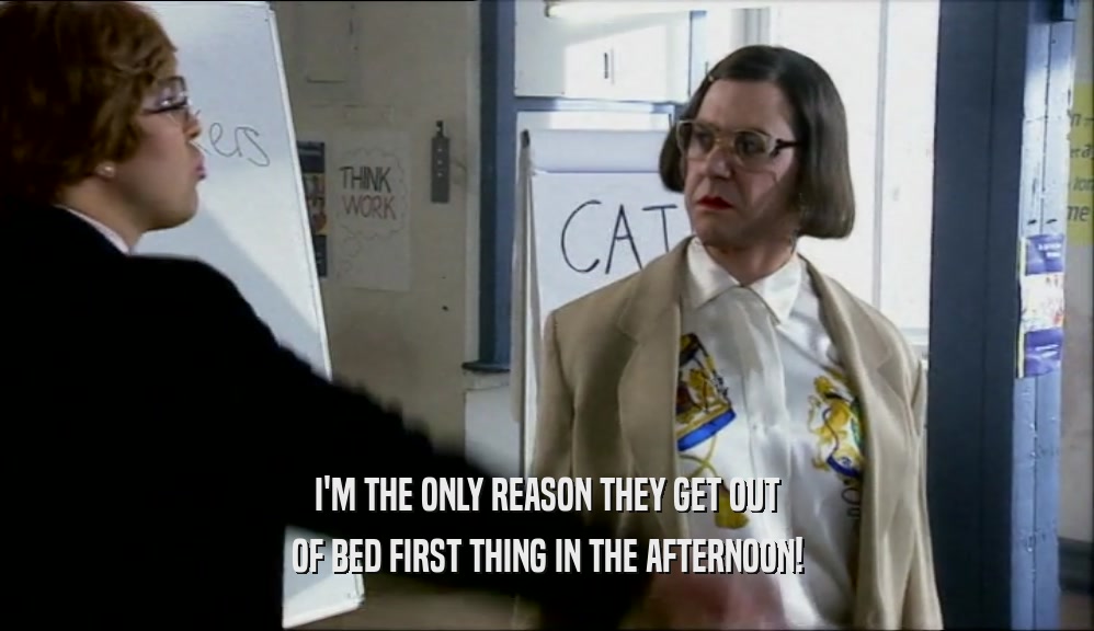 I'M THE ONLY REASON THEY GET OUT OF BED FIRST THING IN THE AFTERNOON! 