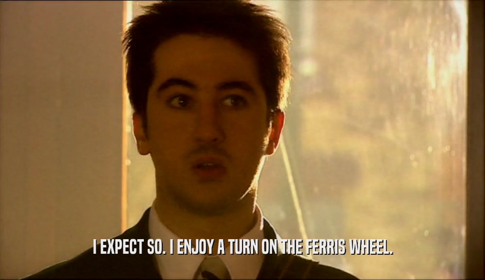 I EXPECT SO. I ENJOY A TURN ON THE FERRIS WHEEL.  