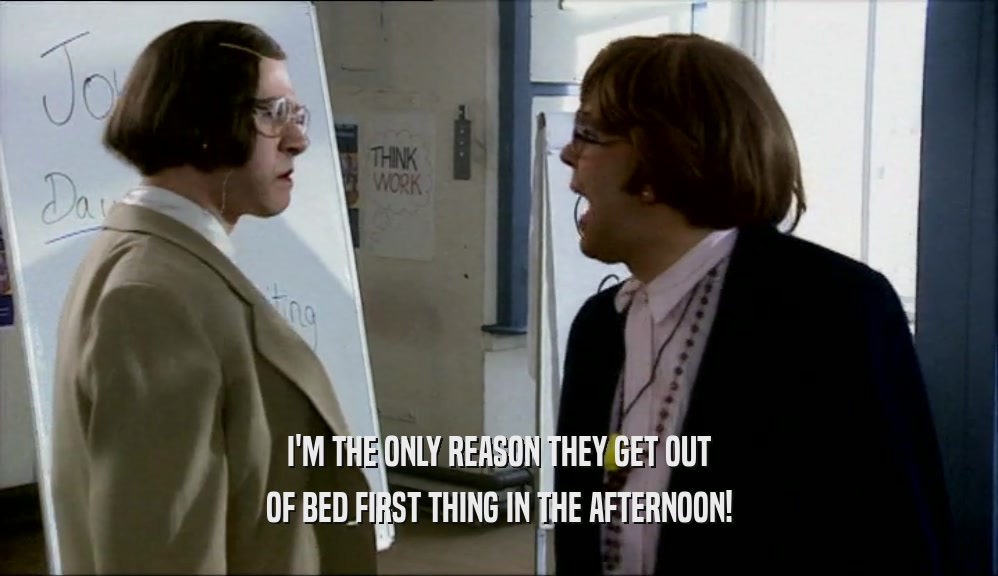 I'M THE ONLY REASON THEY GET OUT OF BED FIRST THING IN THE AFTERNOON! 