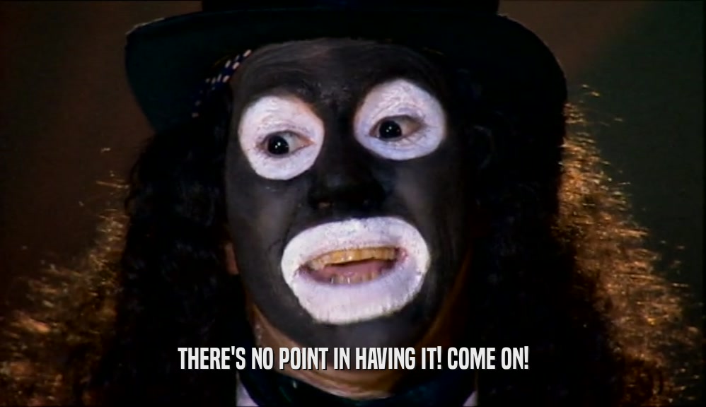 THERE'S NO POINT IN HAVING IT! COME ON!  