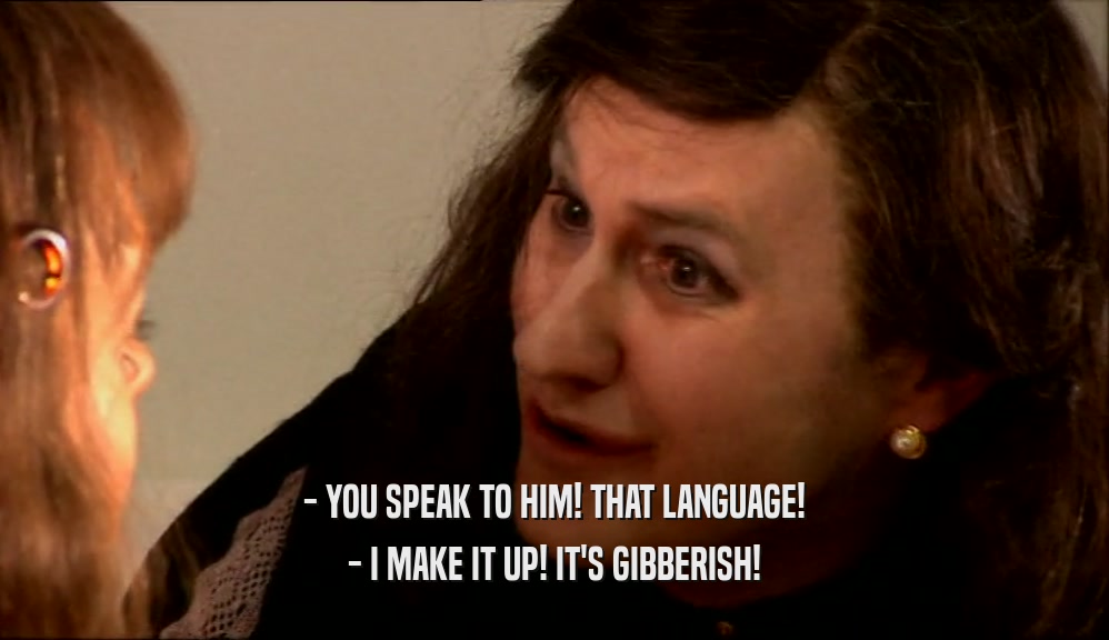 - YOU SPEAK TO HIM! THAT LANGUAGE! - I MAKE IT UP! IT'S GIBBERISH! 