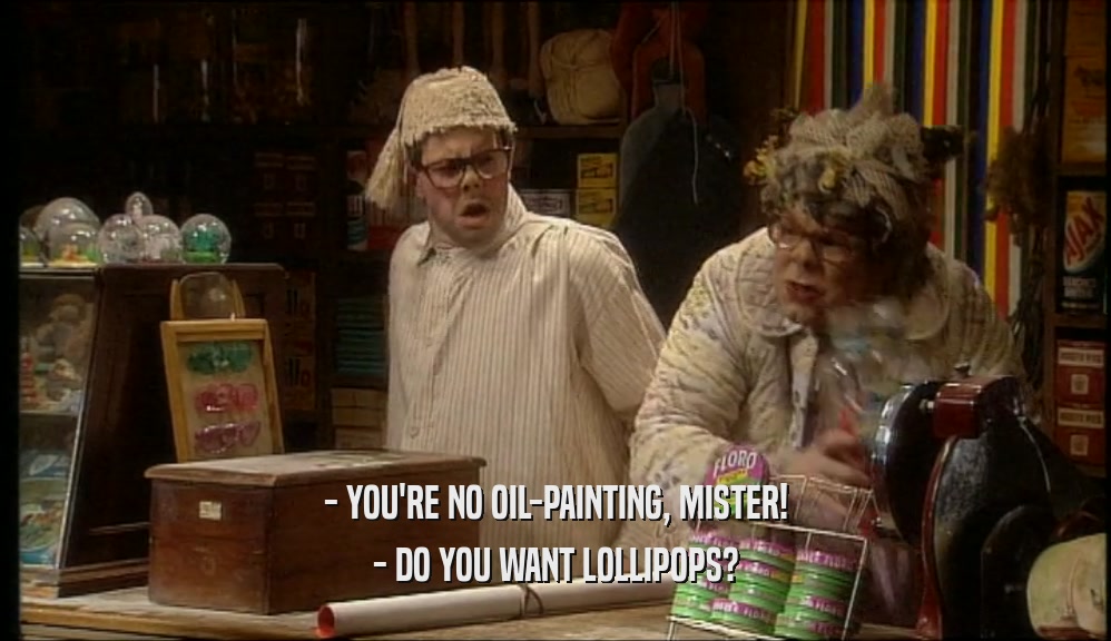 - YOU'RE NO OIL-PAINTING, MISTER!
 - DO YOU WANT LOLLIPOPS?
 