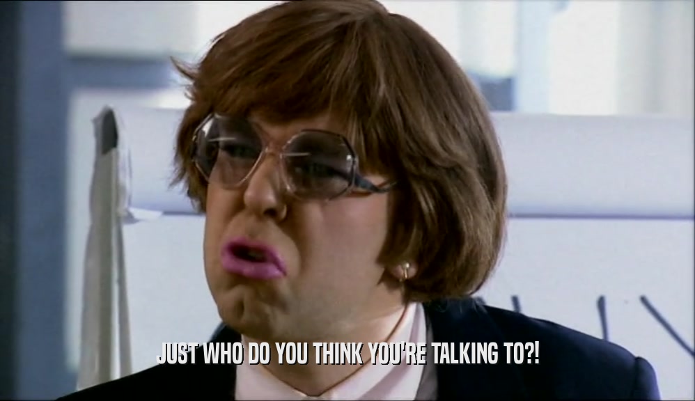 JUST WHO DO YOU THINK YOU'RE TALKING TO?!  